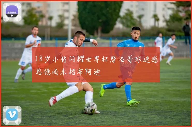 18岁小将闪耀世界杯摩洛哥球迷感恩德尚未招布阿迪