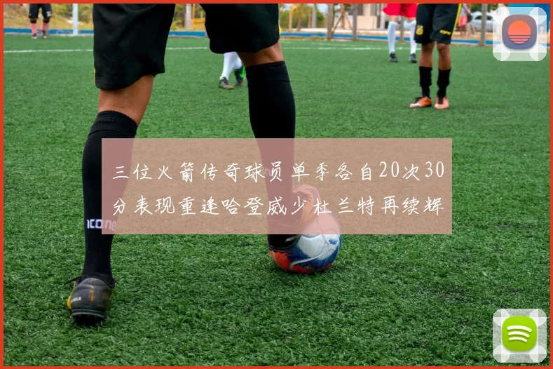 三位火箭传奇球员单季各自20次30分表现重逢哈登威少杜兰特再续辉煌