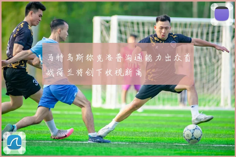 马特乌斯称克洛普沟通能力出众首战荷兰将创下收视新高