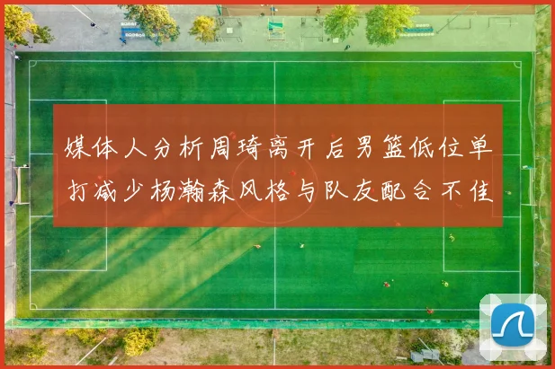 媒体人分析周琦离开后男篮低位单打减少杨瀚森风格与队友配合不佳