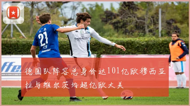 德国队阵容总身价达101亿欧穆西亚拉与维尔茨均超亿欧大关