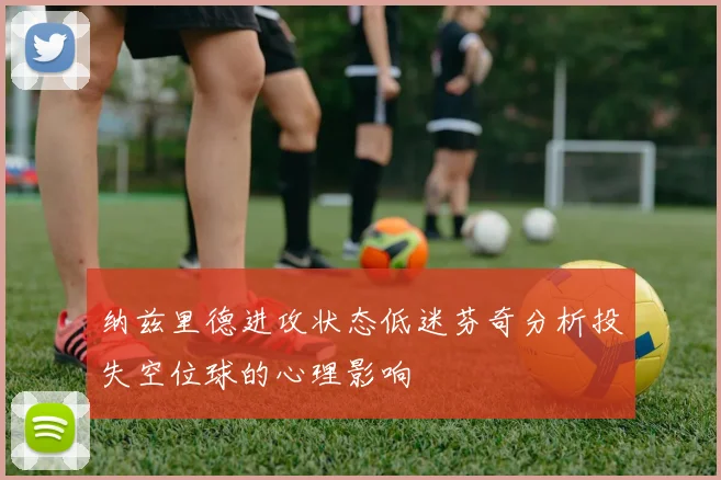 纳兹里德进攻状态低迷芬奇分析投失空位球的心理影响