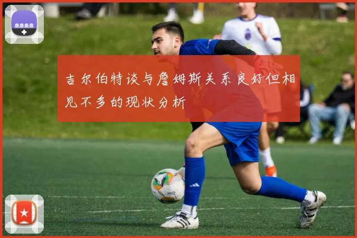 吉尔伯特谈与詹姆斯关系良好但相见不多的现状分析