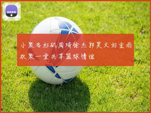小聚洛杉矶周琦徐杰郭昊文刘金雨欢聚一堂共享篮球情谊