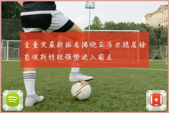 金童奖最新排名揭晓亚马尔稳居榜首埃斯特旺强势进入前五