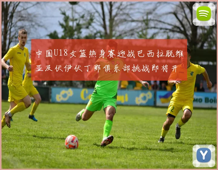 中国U18女篮热身赛迎战巴西拉脱维亚及伏伊伏丁那俱乐部挑战即将开启