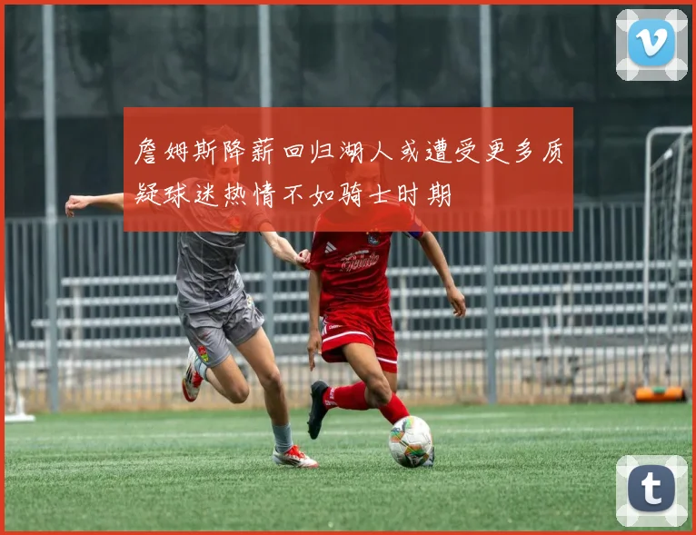 詹姆斯降薪回归湖人或遭受更多质疑球迷热情不如骑士时期