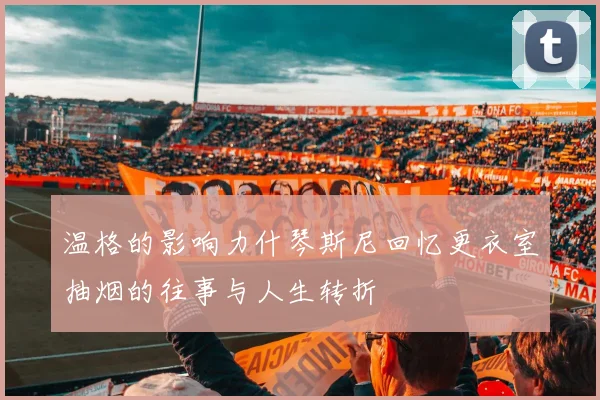 温格的影响力什琴斯尼回忆更衣室抽烟的往事与人生转折