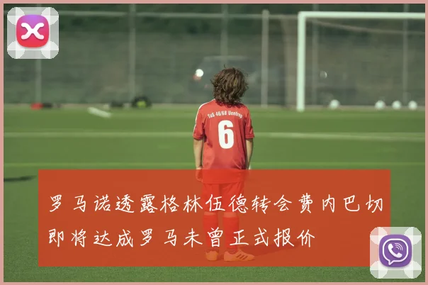 罗马诺透露格林伍德转会费内巴切即将达成罗马未曾正式报价
