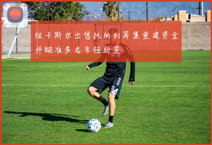 纽卡斯尔出售托纳利筹集重建资金并瞄准多名年轻新星