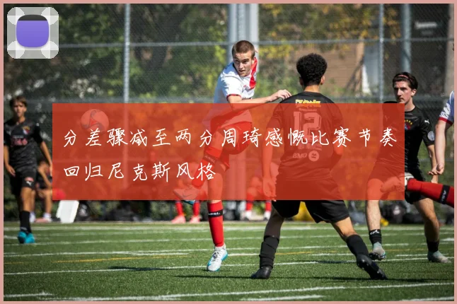分差骤减至两分周琦感慨比赛节奏回归尼克斯风格