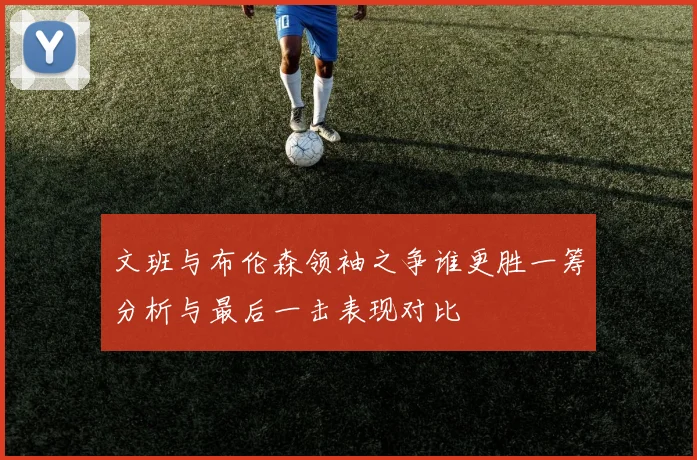 文班与布伦森领袖之争谁更胜一筹分析与最后一击表现对比