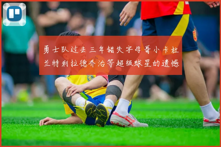 勇士队过去三年错失字母哥小卡杜兰特利拉德乔治等超级球星的遗憾回顾