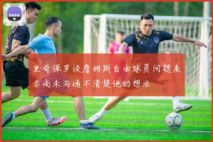 里奇保罗谈詹姆斯自由球员问题表示尚未沟通不清楚他的想法