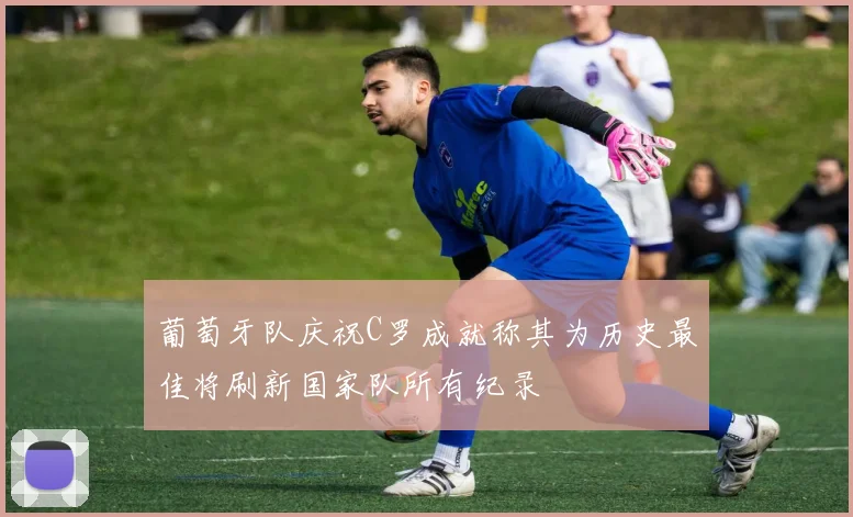 葡萄牙队庆祝C罗成就称其为历史最佳将刷新国家队所有纪录