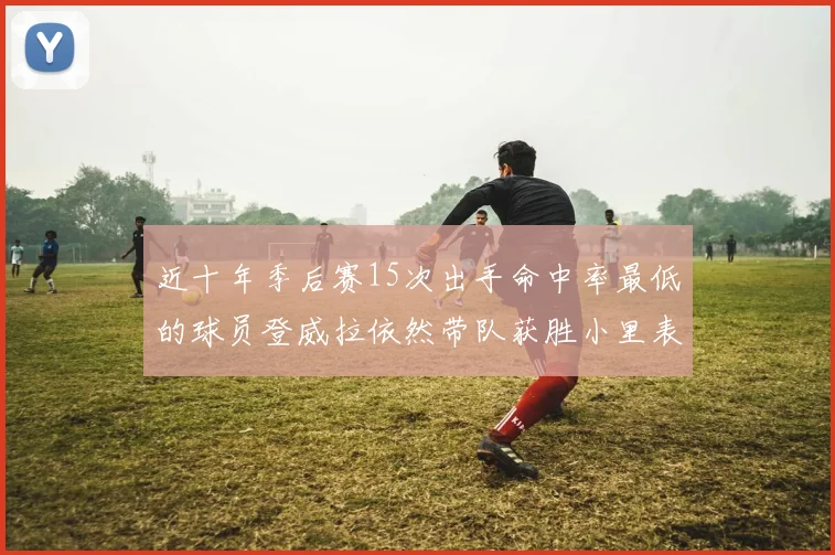 近十年季后赛15次出手命中率最低的球员登威拉依然带队获胜小里表现低迷仅得三分