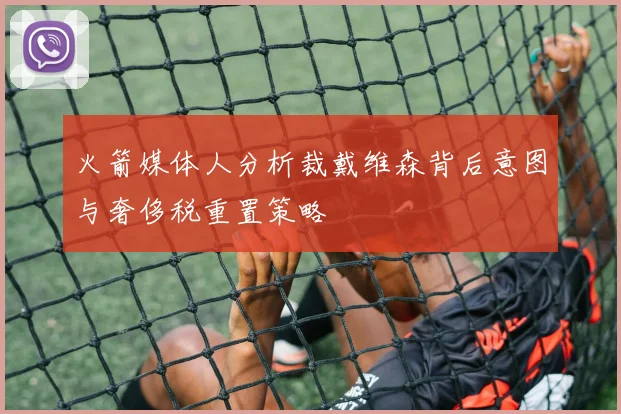 火箭媒体人分析裁戴维森背后意图与奢侈税重置策略