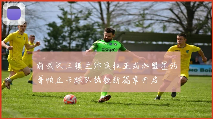 前武汉三镇主帅莫拉正式加盟墨西哥帕丘卡球队执教新篇章开启
