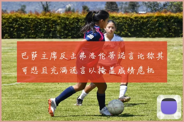 巴萨主席反击弗洛伦蒂诺言论称其可悲且充满谎言以掩盖成绩危机