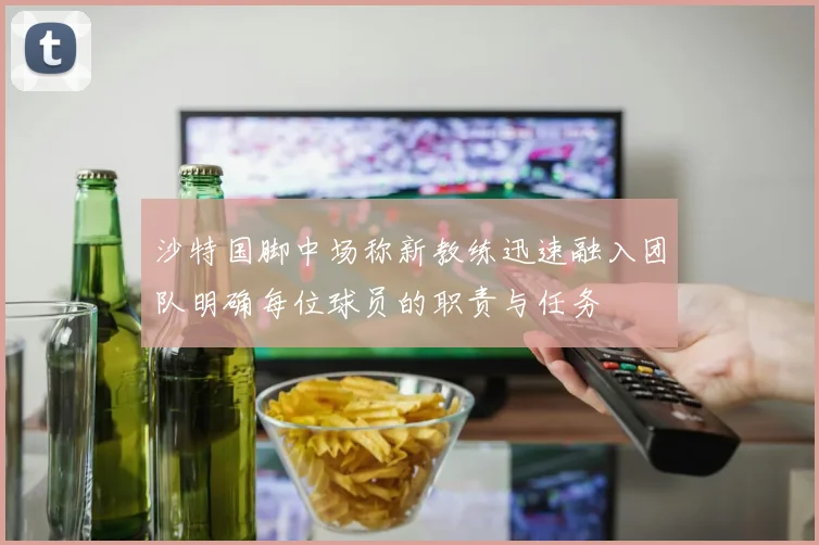 沙特国脚中场称新教练迅速融入团队明确每位球员的职责与任务