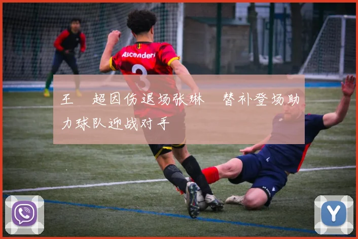 王燊超因伤退场张琳芃替补登场助力球队迎战对手