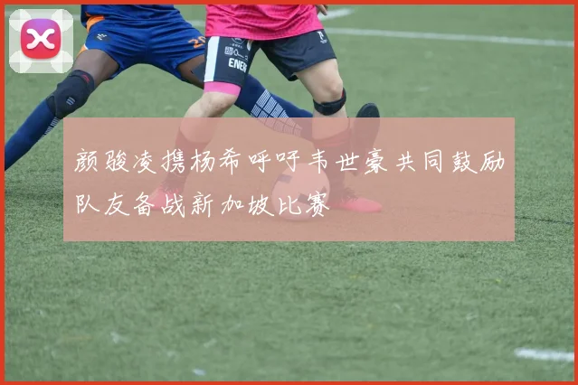 颜骏凌携杨希呼吁韦世豪共同鼓励队友备战新加坡比赛