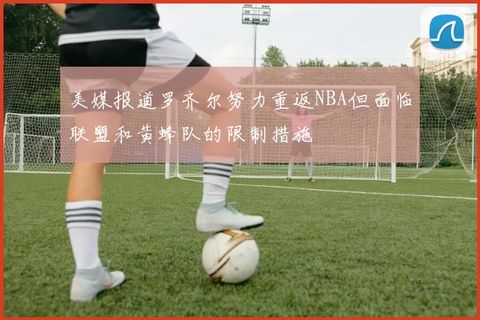 美媒报道罗齐尔努力重返NBA但面临联盟和黄蜂队的限制措施